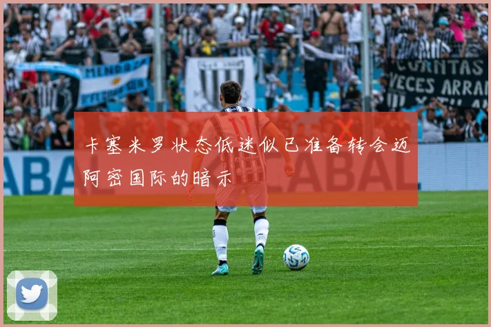 卡塞米罗状态低迷似已准备转会迈阿密国际的暗示