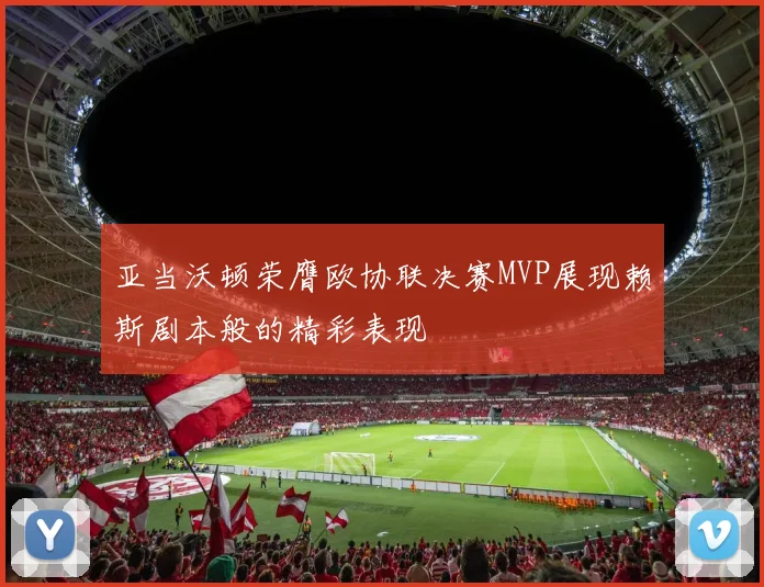 亚当沃顿荣膺欧协联决赛MVP展现赖斯剧本般的精彩表现
