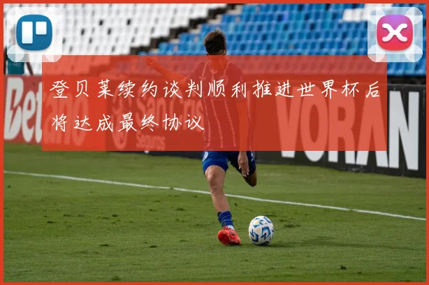 登贝莱续约谈判顺利推进世界杯后将达成最终协议