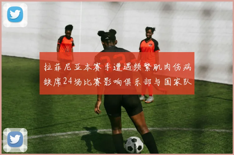 拉菲尼亚本赛季遭遇频繁肌肉伤病缺席24场比赛影响俱乐部与国家队表现