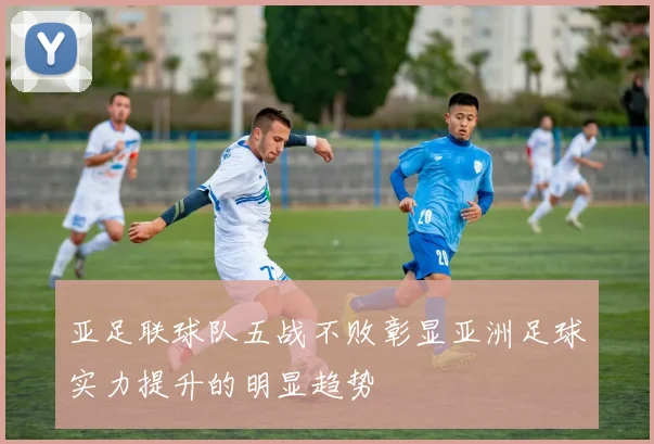 亚足联球队五战不败彰显亚洲足球实力提升的明显趋势