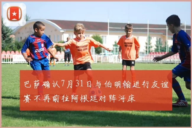 巴萨确认7月31日与伯明翰进行友谊赛不再前往阿根廷对阵河床