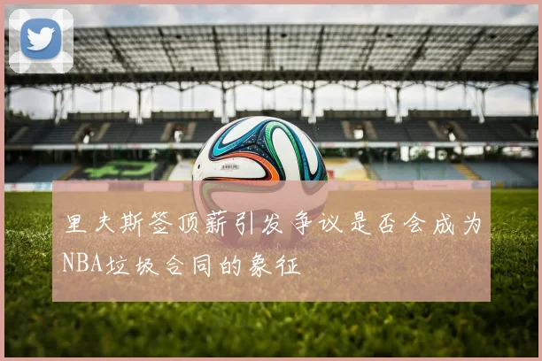 里夫斯签顶薪引发争议是否会成为NBA垃圾合同的象征