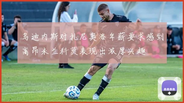 乌迪内斯对扎尼奥洛年薪要求感到高昂米兰科莫表现出浓厚兴趣