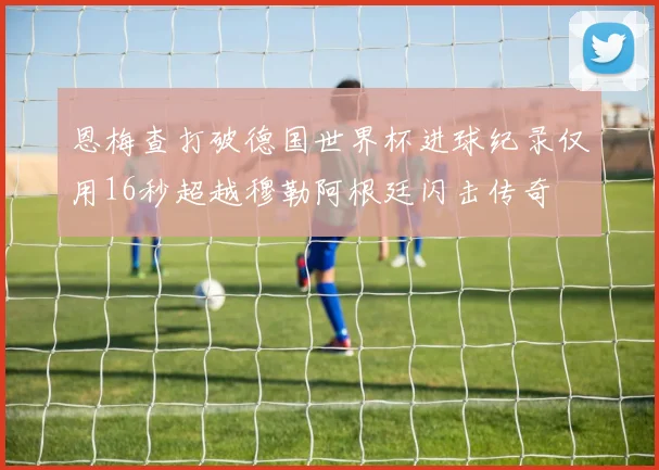 恩梅查打破德国世界杯进球纪录仅用16秒超越穆勒阿根廷闪击传奇