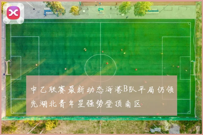 中乙联赛最新动态海港B队平局仍领先湖北青年星强势登顶南区