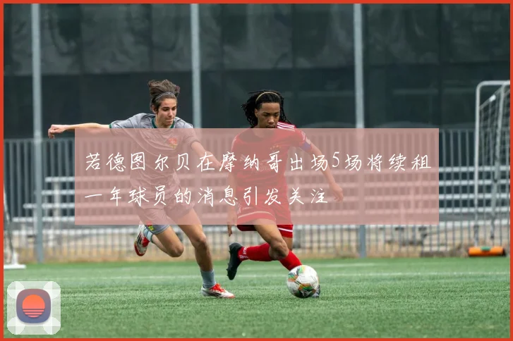 若德图尔贝在摩纳哥出场5场将续租一年球员的消息引发关注