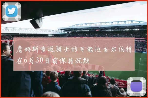 詹姆斯重返骑士的可能性吉尔伯特在6月30日前保持沉默