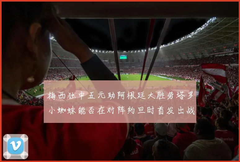 梅西独中五元助阿根廷大胜劳塔罗小蜘蛛能否在对阵约旦时首发出战