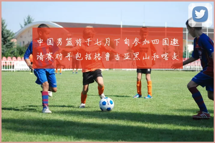 中国男篮将于七月下旬参加四国邀请赛对手包括格鲁吉亚黑山和喀麦隆
