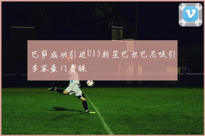 巴萨成功引进U15新星巴尔巴尼吸引多家豪门青睐
