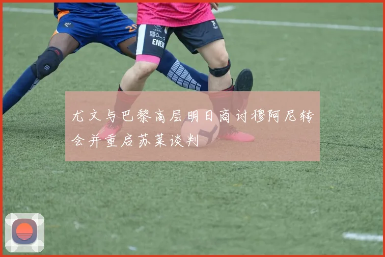 尤文与巴黎高层明日商讨穆阿尼转会并重启苏莱谈判