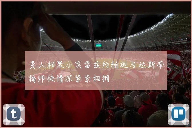 贵人相聚小莫雷兹约翰逊与达斯蒂梅师徒情深紧紧相拥