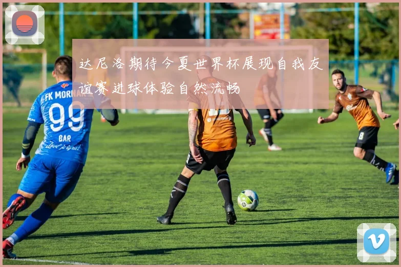 达尼洛期待今夏世界杯展现自我友谊赛进球体验自然流畅