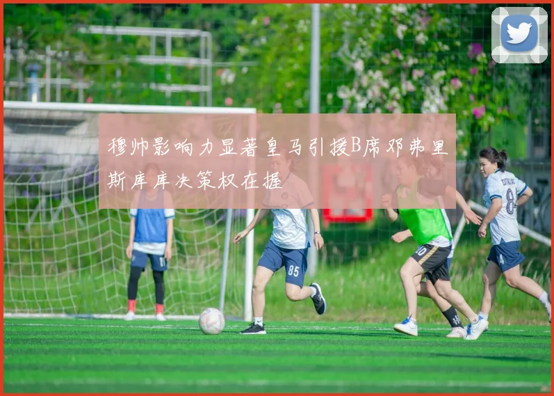 穆帅影响力显著皇马引援B席邓弗里斯库库决策权在握