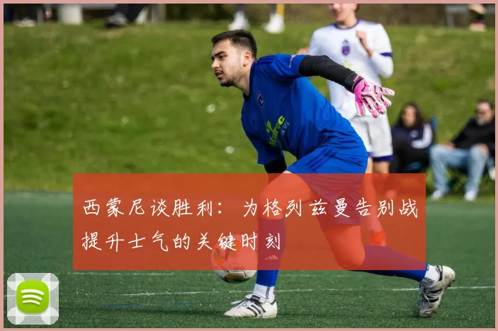 西蒙尼谈胜利：为格列兹曼告别战提升士气的关键时刻