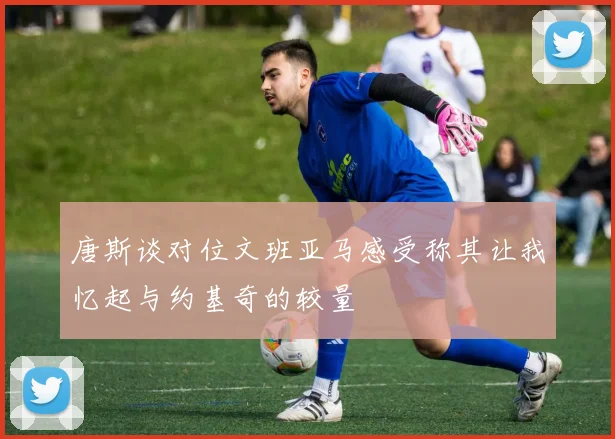 唐斯谈对位文班亚马感受称其让我忆起与约基奇的较量