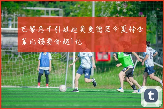 巴黎急于引进迪奥曼德若今夏转会莱比锡要价超1亿