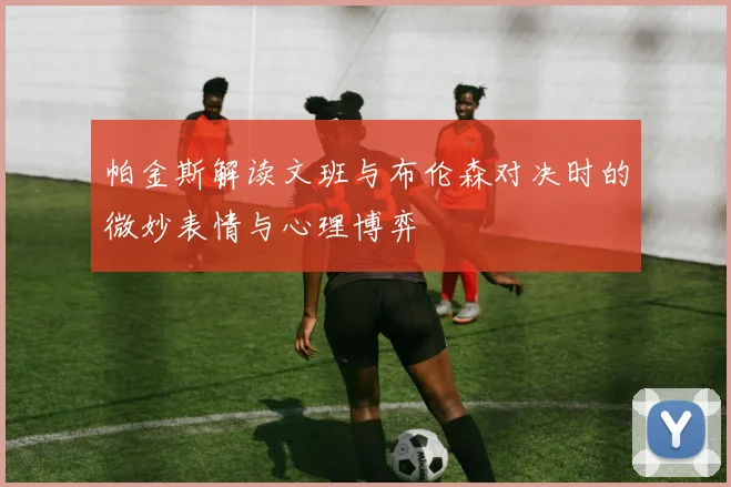帕金斯解读文班与布伦森对决时的微妙表情与心理博弈