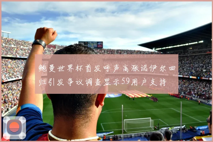 鲍曼世界杯首发呼声高涨诺伊尔回归引发争议调查显示59用户支持