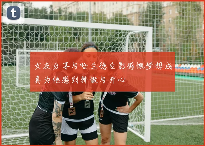女友分享与哈兰德合影感慨梦想成真为他感到骄傲与开心