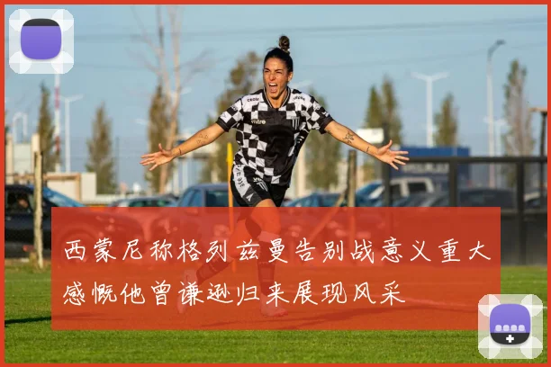 西蒙尼称格列兹曼告别战意义重大感慨他曾谦逊归来展现风采