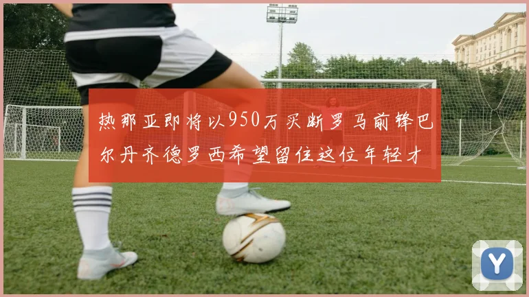 热那亚即将以950万买断罗马前锋巴尔丹齐德罗西希望留住这位年轻才俊
