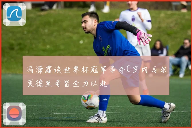 冯潇霆谈世界杯冠军争夺C罗内马尔莫德里奇皆全力以赴