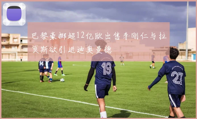 巴黎豪掷超12亿欧出售李刚仁与拉莫斯欲引进迪奥曼德