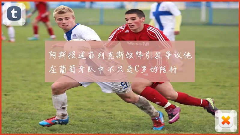 阿斯报道菲利克斯缺阵引发争议他在葡萄牙队中不只是C罗的陪衬