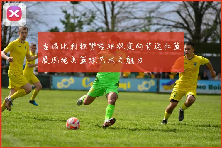 吉诺比利称赞哈珀双变向背运扣篮展现绝美篮球艺术之魅力