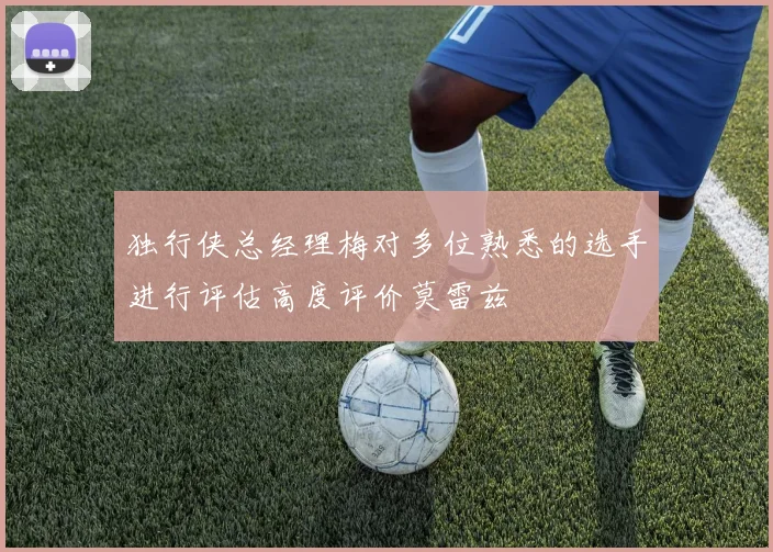 独行侠总经理梅对多位熟悉的选手进行评估高度评价莫雷兹