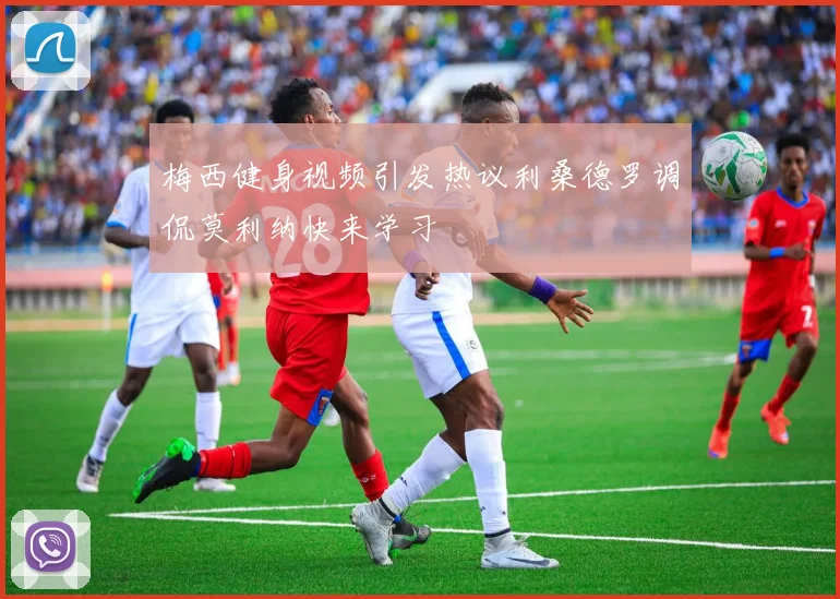 梅西健身视频引发热议利桑德罗调侃莫利纳快来学习