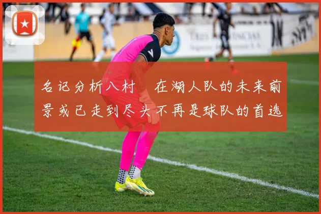 名记分析八村塁在湖人队的未来前景或已走到尽头不再是球队的首选目标