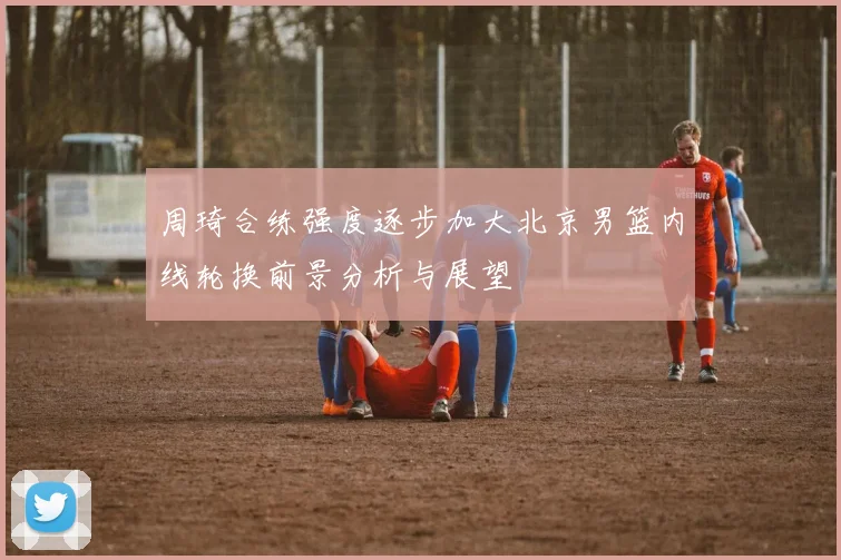 周琦合练强度逐步加大北京男篮内线轮换前景分析与展望