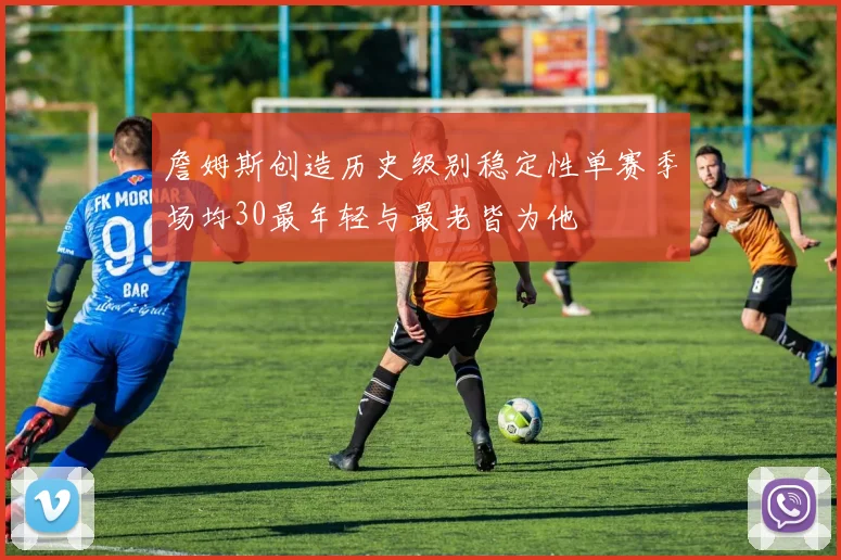 詹姆斯创造历史级别稳定性单赛季场均30最年轻与最老皆为他