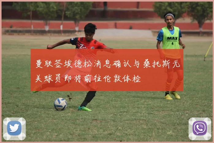 曼联签埃德松消息确认与桑托斯无关球员即将前往伦敦体检
