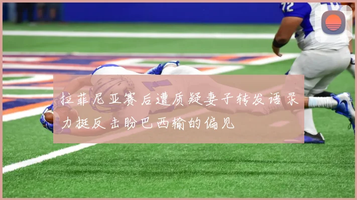拉菲尼亚赛后遭质疑妻子转发语录力挺反击盼巴西输的偏见
