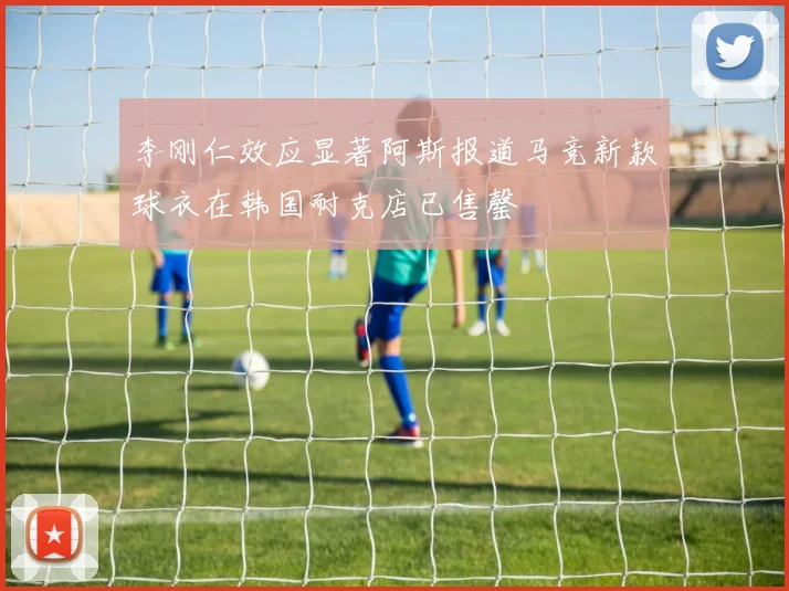 李刚仁效应显著阿斯报道马竞新款球衣在韩国耐克店已售罄